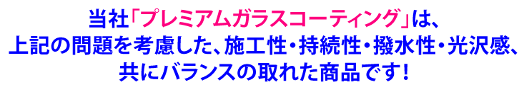 当社「プレミアムガラスコーティング」は、上記の問題を考慮した、施工性・持続性・撥水性・光沢感、共にバランスの取れた商品です！