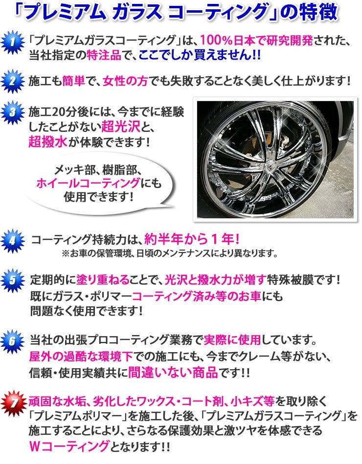 プレミアムガラスコーティング剤の特徴★プレミアムガラスコーティングは、100％日本で研究開発された当社指定の特注品で、ここでしか買えません★施工も簡単で、女性の方でも失敗することなく美しく仕上がります★施工20分後には、今までに経験したことがない超光沢と超撥水が体験できます★メッキ部、樹脂部、ホイールコーティングにも使用できます★コーティング持続力は、約半年から1年★定期的に塗り重ねることで、光沢と撥水力が増す特殊被膜です。既にガラス・ポリマーコーティング済みのお車にも問題なく使用できます★当社の出張プロコーティング業務で実際に使用しています。屋外の過酷な環境下での施工にも、今までクレーム等が無い、信頼・使用実績共に間違いない商品です★頑固な水垢、劣化したワックス・コーティング剤、小キズ等を取り除く「プレミアムポリマー」を施工した後「プレミアムガラスコーティング」を施工することにより、さらなる保護効果と激ツヤを体感できるWコーティングとなります