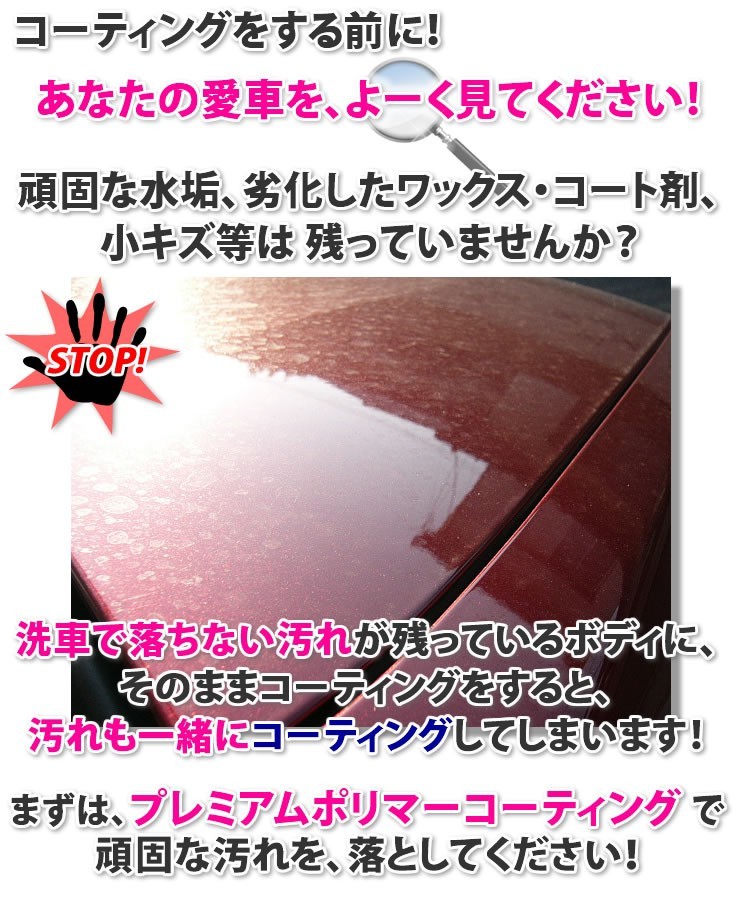 コーティングをする前に、あなたの愛車をよーく見てください！頑固な水垢、劣化したワックス・コート剤、小キズ等は残っていませんか？洗車で落ちない汚れが残っているボディに、そのままコーティングをすると、汚れも一緒にコーティングしてしまいます！まずは、プレミアムポリマーコーティングで頑固な汚れを落としてください！