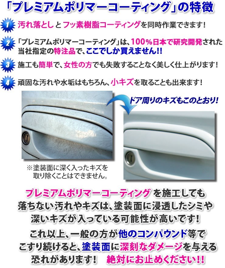 プレミアムポリマーコーティング剤の特徴★汚れ落としとフッ素樹脂コーティングを同時作業できます！★「プレミアムポリマーコーティング」は、100％日本で研究開発された、当社指定の特注品で、ここでしか買えません！★施工も簡単で、女性の方でも失敗することなく美しく仕上がります！★頑固な汚れや水垢はもちろん、小キズを取ることも出来ます！ドア周りのキズもこのとおり！※塗装面に深く入ったキズを取り除くことはできません★プレミアムポリマーコーティングを施工しても落ちない汚れや傷は、塗装面に浸透したシミや、深い傷が入っている可能性が高いです。これ以上、一般の方が他のコンパウンド等でこすり続けると、塗装面に深刻なダメージを与える恐れがあります！絶対にお止めください！