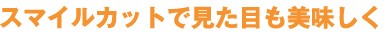 スマイルカットで見た目も美味しく
