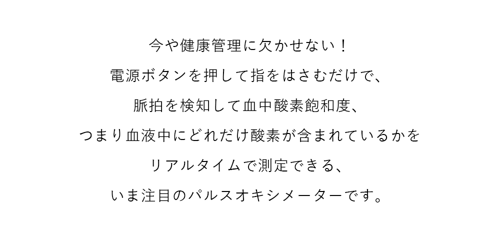 今や健康管理に欠かせない！電源ボタンを押して指をはさむだけで、脈拍を検知して血中酸素飽和度、つまり血液中にどれだけ酸素が含まれているかをリアルタイムで測定できる、いま注目のパルスオキシメーターです。