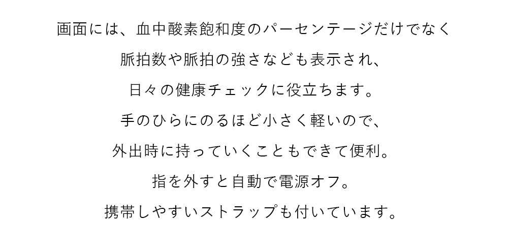 画面には、血中酸素飽和度のパーセンテージだけでなく脈拍数や脈拍の強さなども表示され、日々の健康チェックに役立ちます。手のひらにのるほど小さく軽いので、外出時に持っていくこともできて便利。指を外すと自動で電源オフ。携帯しやすいストラップも付いています。