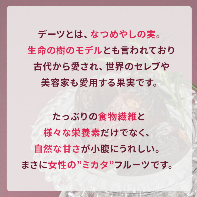 デーツとは、なつめやしの実。生命の樹のモデルとも言われており古代から愛され、世界のセレブや美容家も愛用する果実です。たっぷりの食物繊維と様々な栄養素だけでなく、自然な甘さが小腹にうれしい。まさに女性の”ミカタ”フルーツです。