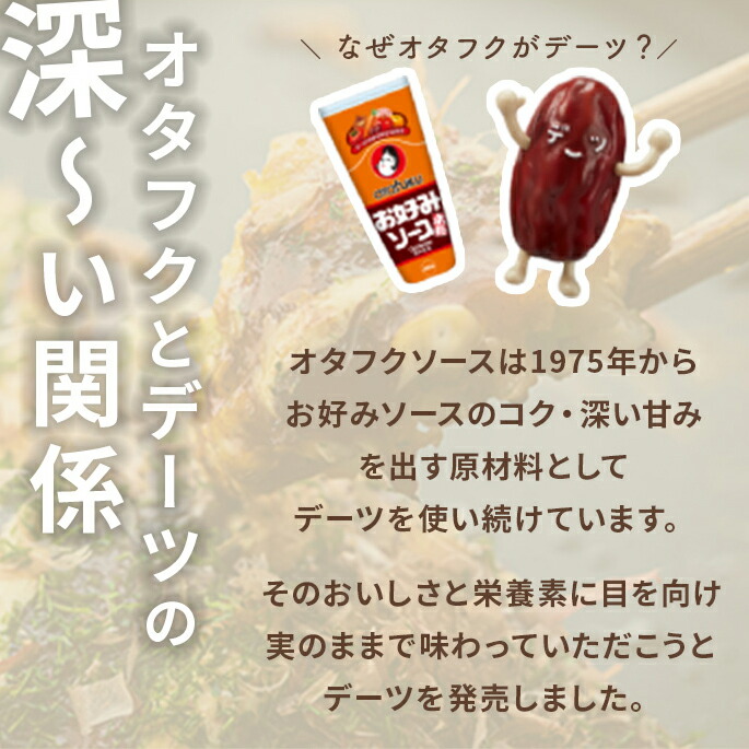 『オタフクとデーツの深い関係』オタフクソースは1975年からお好みソースのコク・深い甘みを出す原材料としてデーツを使い続けています。そのおいしさと栄養素に目を向け実のままで味わっていただこうとデーツを発売しました。