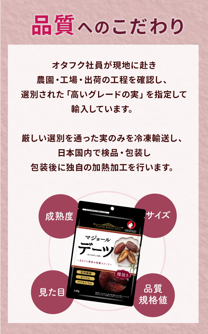 オタフク社員が現地に赴き農園・工場・出荷の工程を確認し、選別された「高いグレードの実」を指定して輸入しています。厳しい選別を通った実のみを冷凍輸送し、日本国内で検品・包装し包装後に独自の加熱加工を行います。