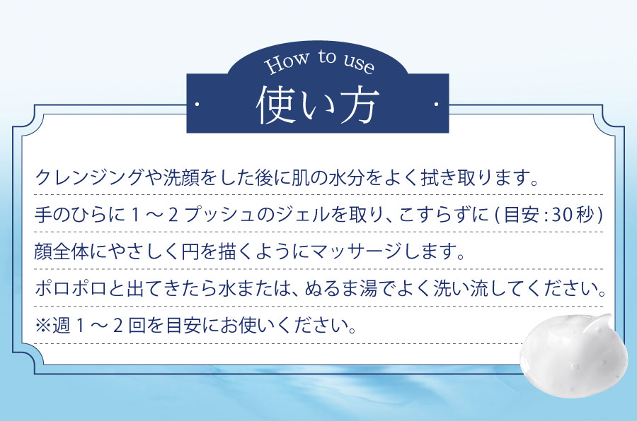 クレンジングや洗顔をした後に肌の水分を良く拭き取ります。手のひらに１〜2プッシュのジェルを取り、こすらずに顔全体に優しく円を描くようにマッサージします。ポロポロと出てきたら水または、ぬるま湯でよく洗い流してください。