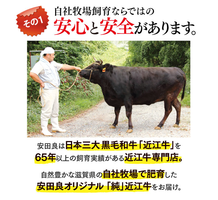 自社牧場ならではの安心と安全があります。安田良は日本三大黒毛和牛「近江牛」を65年以上の飼育実績がある近江牛専門店。自然豊かな滋賀県の自社牧場で肥育した安田良オリジナル 「純」近江牛をお届け。