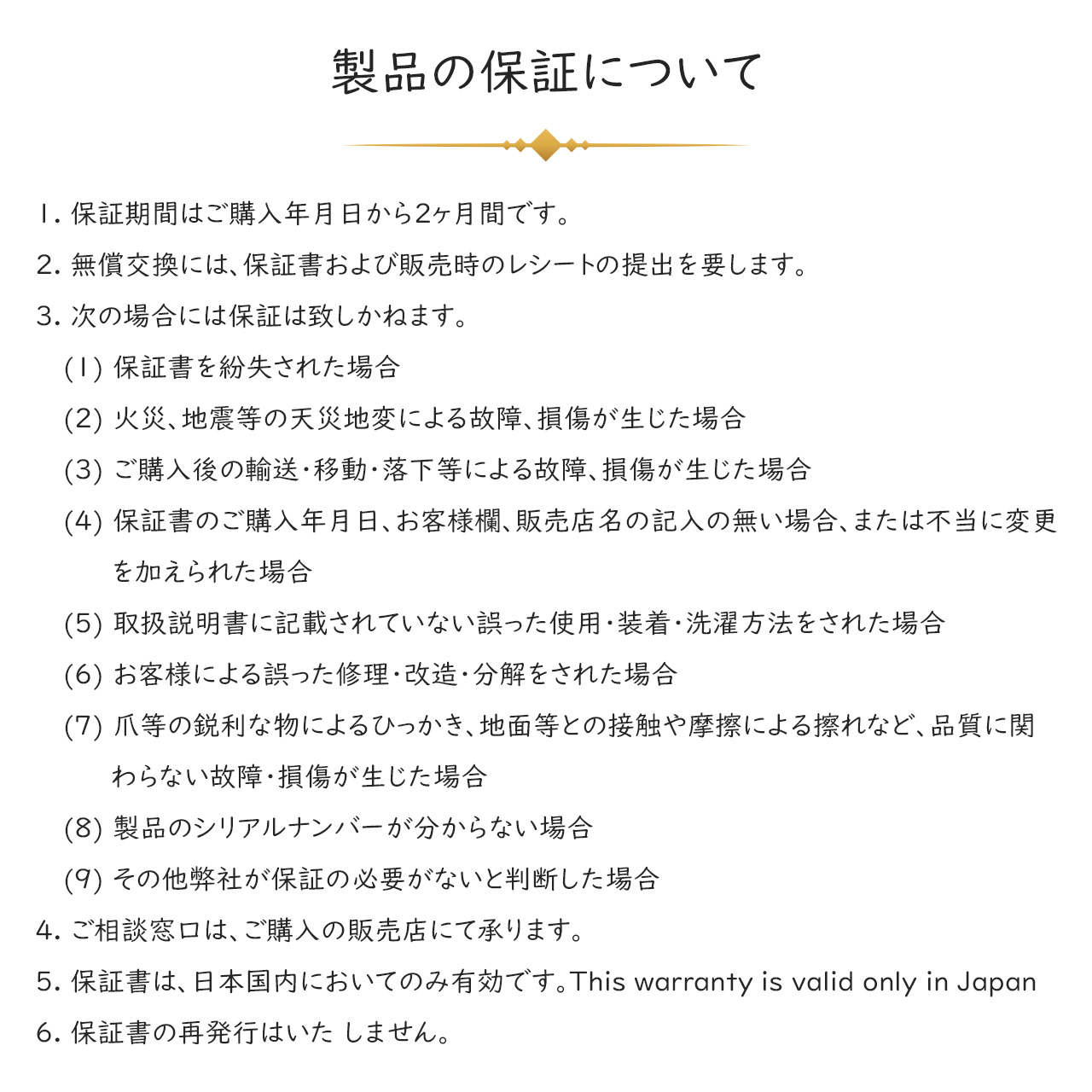 1.保証期間はご購入日から2ヶ月間です。2.保証期間内に発生した故障については、無償保証いたします。無償修理には、保証書の提出が必要ですので、保証書は大切に保管をお願いいたします。3.次の場合には保証できません。あらかじめご了承ください。・保証書を紛失された場合。・取扱説明書に記載されていないご使用方法や、修理・改造・分解によって故障・破損された場合。・火災、地震等の天災事変による故障・損傷した場合。・保証書にご購入日、お客様名の記入がない場合。または、不当変更を加えられた場合。・ご購入後の輸送・移動・落下などによって故障・損傷した場合。4.ご相談は弊社営業所またはご購入の販売店にて行います。5.保証書の保証対象とならない故障および損傷についても弊社の責任に帰する場合は保証期間にかかわらず、無償保証いたします。6.保証書は日本国内においてのみ有効です。This Warranty is valid only in Japan.7.保証書の再発行はいたしません。
