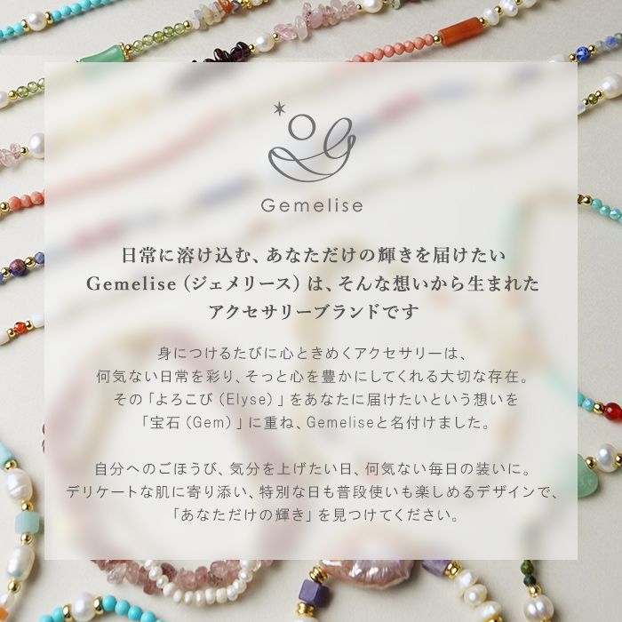 日常に溶け込む、あなただけの輝きを届けたい。Gemelise（ジェメリース）は、そんな想いから生まれたアクセサリーブランドです。