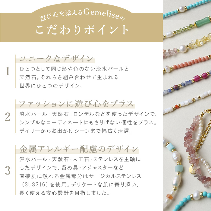ひとつとして同じ形や色のない淡水パールと天然石を使用した、ユニークでファッションに遊び心をプラスするデザイン。デイリーからお出かけシーンまで活躍する、ジェメリースこだわりのアクセサリーです。
