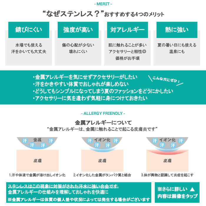 ステンレスは錆びにくい・強度が強い・対アレルギー・熱に強いという4つのメリットがあります。金属アレルギーがある方や、汗をかきやすい時期に、気軽に身につけられるアクセサリーです。