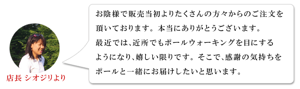 店長シオジリより:お陰様で販売当初よりたくさんの方々からのご注文を頂いております。本当にありがとうございます。最近では、近所でもポールウォーキングを目にするようになり、嬉しい限りです。そこで、感謝の気持ちをポールと一緒にお届けしたいと思います。