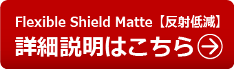 Flexible Shield Matte【反射低減】の詳細説明はこちら