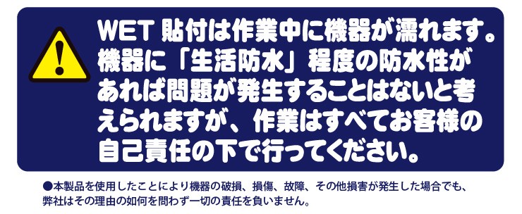 【注意】WET貼付は作業中に機器が濡れます。機器に「生活防水」程度の防水性があれば問題が発生することはないと考えられますが、作業はすべてお客様の自己責任の下で行ってください。