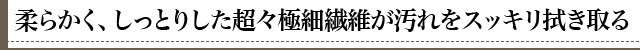 柔らかく、しっとりした超極細繊維が汚れをスッキリ拭き取る