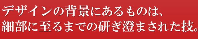 デザインの背景にあるものは、細部に至るまでの研ぎ澄まされた技。