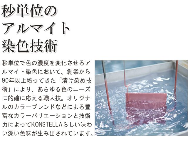 秒単位のアルマイト染色技術。秒単位で色の濃度を変化させるアルマイト染色において、創業から90年以上培ってきた「漬け染め技術」により、あらゆる色のオーダーに的確に応える職人技。オリジナルのカラーブレンドなどによる豊富なカラーバリエーションと技術力によって「KONSTELLA」らしい味わい深い色味が生み出されています。