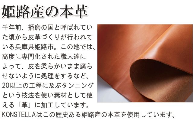 姫路産の本革。千年前、播磨の国と呼ばれていたころから皮革づくりが行われている兵庫県姫路市。この地では、高度に専門化された職人たちによって、皮を柔らかいまま腐らせないように処理をするなど、20以上の工程に及ぶタンニングという技法を使い素材として使える「革」に加工しています。「KONSTELLA」はこの歴史ある姫路産の本革を使用しています。