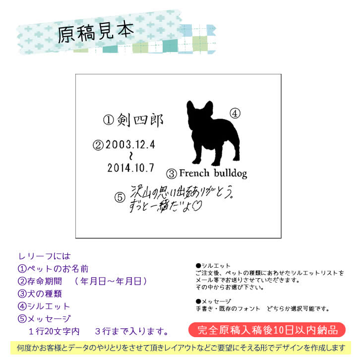 原稿見本　レリーフには次の項目が彫られます。1ペットのお名前２存命期間  （年月日〜年月日）３犬種・猫種　４シルエット　５自筆のメッセージ（１行20文字以内で３行迄）※白の用紙に黒のボールペンやサインペン、線の太さは0.3〜0.7mmで書いたものを画像データ（Jpeg）メール添付で送って下さい。LINEでもOKです。また、自筆でなくフォトでの対応もいたします。自筆のメッセージ（１行20文字以内で３行迄） について※白の用紙に黒のボールペンやサインペン、線の太さは0.3〜0.7mmで書いたものを画像データ（Jpeg）メール添付で送って下さい。LINEでもOKです。また、自筆でなくフォトでの対応もいたします。