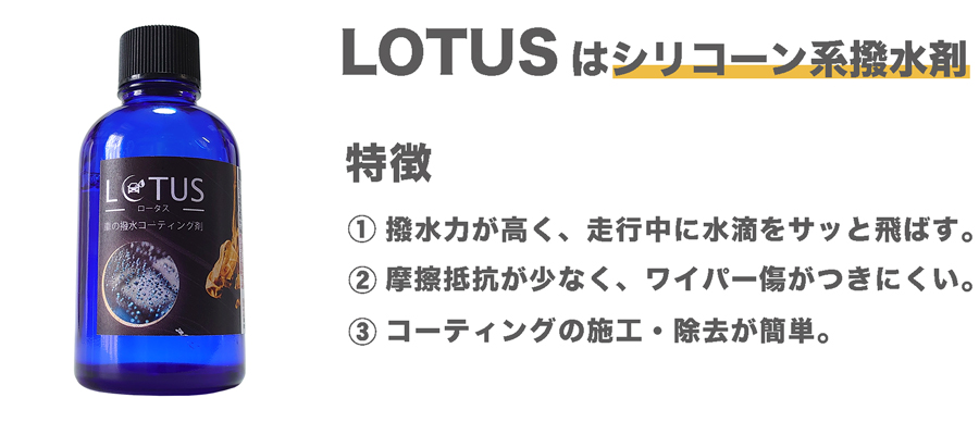 シリコーン系ガラス専用撥水コーティング剤LOTUS。シリコーン系コーティング剤の特徴として、施工また剥離が容易。ワイパー傷がつきにくい。走行中の撥水が爽快。