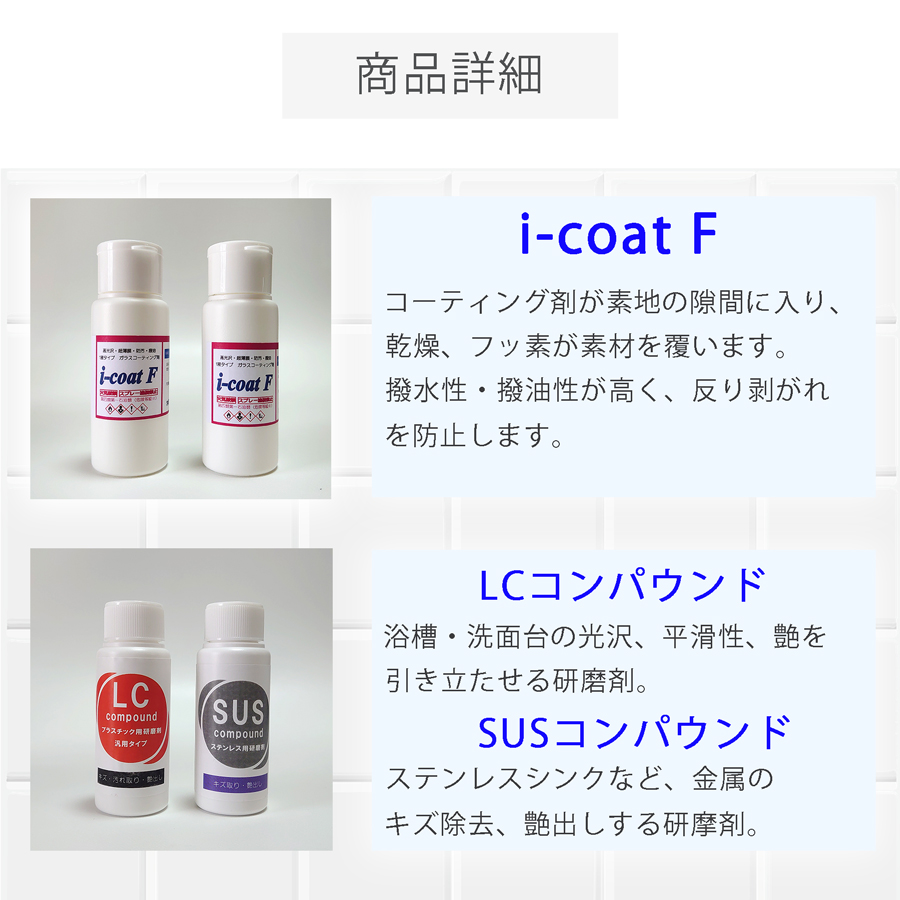 商品詳細。i-coaF、浴槽・シンク・トイレ・洗面のガラスコーティング剤。フッ素成分が素材を覆い、撥水撥油性能を実現させます。LC・SUSコンパウンド、浴槽・洗面・シンクの下地処理のための研磨剤。汚れ、キズ、艶を引き立たせます。