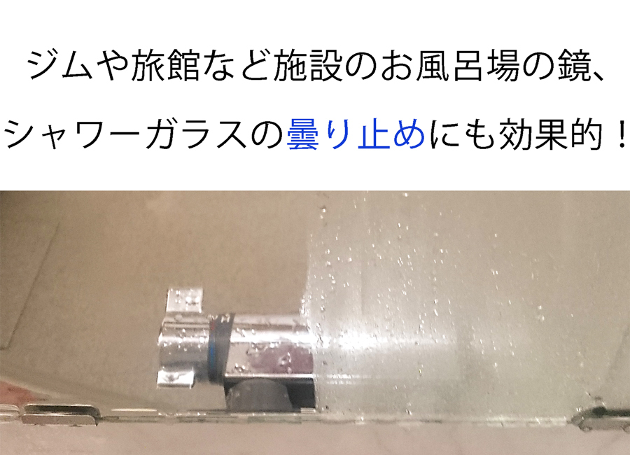 ジム・旅館などの施設や店舗のお風呂場の鏡やシャワーガラスの曇り止めにも効果的