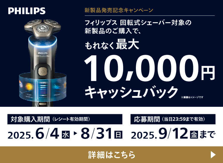 PHILIPS 新製品発売記念キャンペーン フィリップス 回転式シェーバー対象の新製品のご購入で、もれなく最大10,000円キャッシュバック 対象購入期間（レシート有効期間）2025.6/4 水〜8/31 日 応募期間（当日23:59まで有効）2025.9/12 金 まで 詳細はこちら