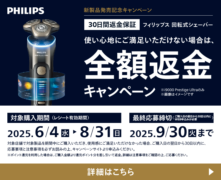 PHILIPS 新製品発売記念キャンペーン 30日間返金保証 フィリップス 回転式シェーバー 使い心地にご満足いただけない場合は、全額返金キャンペーン ※i9000 Prestige Ultraのみ 対象購入期間（レシート有効期間）2025.6/4 水〜8/31 日 最終応募締切（ご購入日の翌日から30日以内にWEB申込みが必要） 2025.9/30 火まで 詳細はこちら