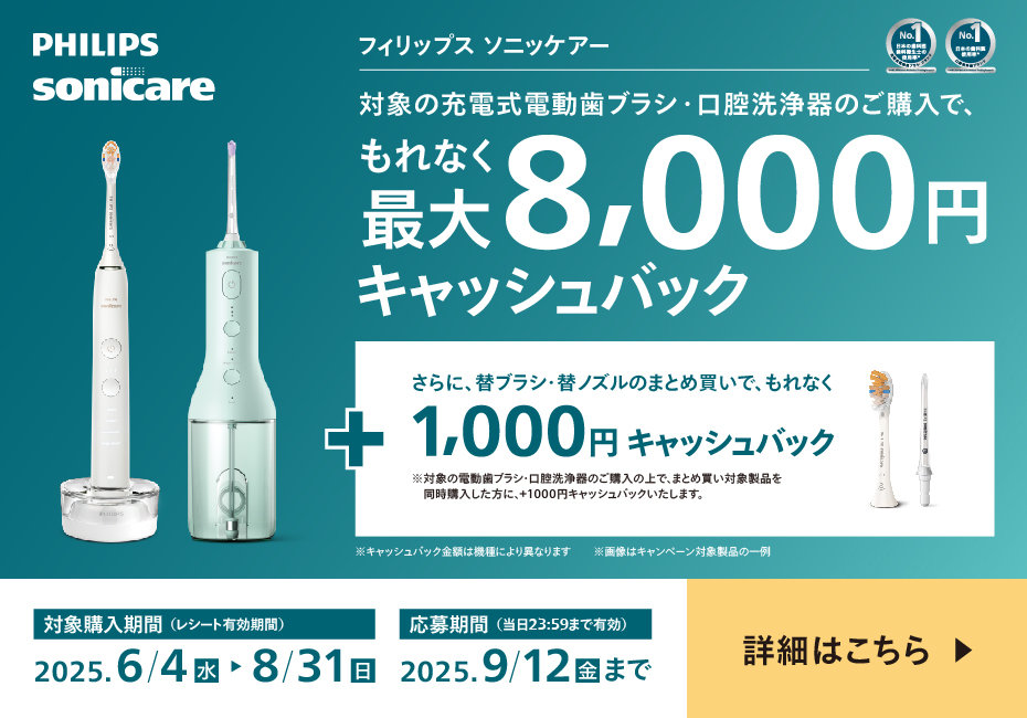PHILIPS sonicare フィリップス ソニッケアー 対象の充電式電動歯ブラシ・口腔洗浄器のご購入で、もれなく最大8,000円キャッシュバック＋さらに替ブラシ・替ノズルのまとめ買いで、もれなく1,000円キャッシュバック ※対象の電動歯ブラシ・口腔洗浄器のご購入の上で、まとめ買い対象製品を同時購入した方に、＋1,000円キャッシュバックいたします。 ※キャッシュバック金額は機種により異なります 対象購入期間（レシート有効期間）2025.6/4 水 応募期間（当日23:59まで有効）2025.9/12 金 まで 詳細はこちら