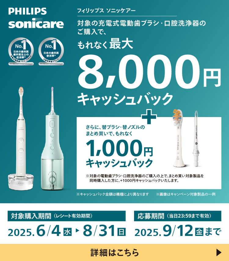 PHILIPS sonicare フィリップス ソニッケアー 対象の充電式電動歯ブラシ・口腔洗浄器のご購入で、もれなく最大8,000円キャッシュバック＋さらに替ブラシ・替ノズルのまとめ買いで、もれなく1,000円キャッシュバック ※対象の電動歯ブラシ・口腔洗浄器のご購入の上で、まとめ買い対象製品を同時購入した方に、＋1,000円キャッシュバックいたします。 ※キャッシュバック金額は機種により異なります 対象購入期間（レシート有効期間）2025.6/4 水 応募期間（当日23:59まで有効）2025.9/12 金 まで 詳細はこちら
