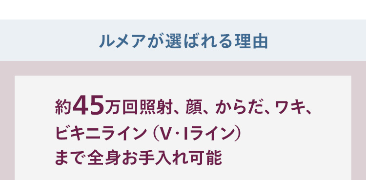 ルメアが選ばれる理由 約45万回照射、顔、からだ、ワキ、ビキニライン（V・Iライン）まで全身お手入れ可能