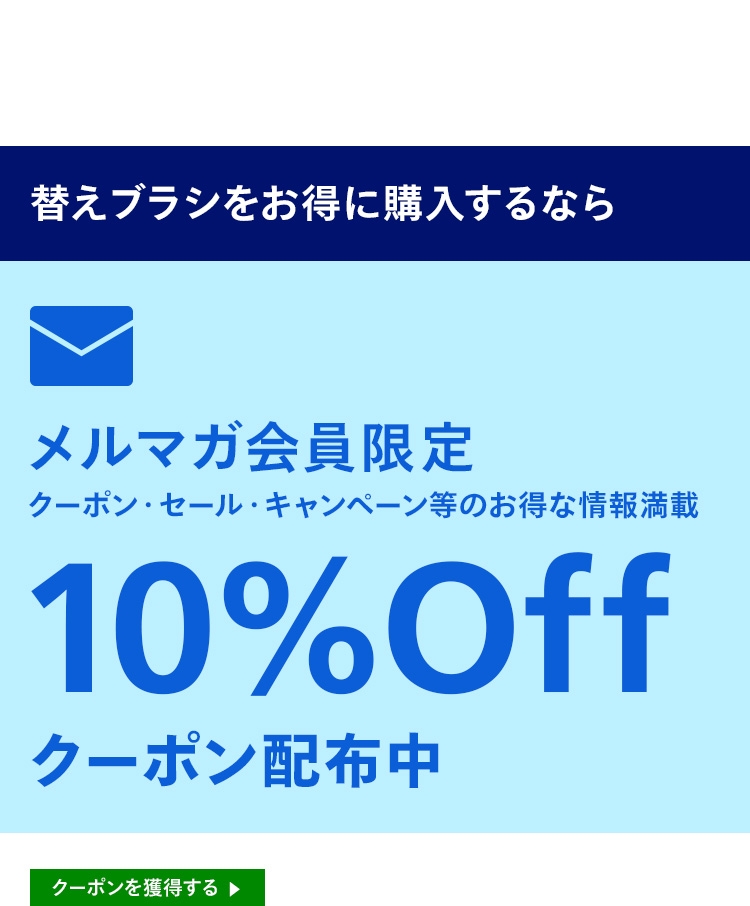 替えブラシをお得に購入するなら メルマガ会員限定 クーポン・セール・キャンペーン等のお得な情報満載 10％Offクーポン配布中 クーポンを獲得する