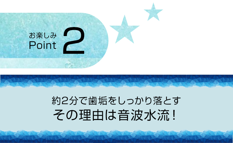 お楽しみPoint2 約2分で歯垢をしっかり落とす その理由は音波水流！