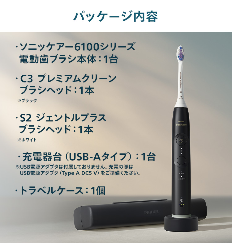パッケージ内容 ソニッケアー 6100シリーズ 電動歯ブラシ本体：1台 C3 プレミアムクリーンブラシヘッド：1本 ※ブラック S2 ジェントルプラスブラシヘッド：1本 ※ホワイト 充電器台（USB-Aタイプ）：1台 トラベルケース：1個
