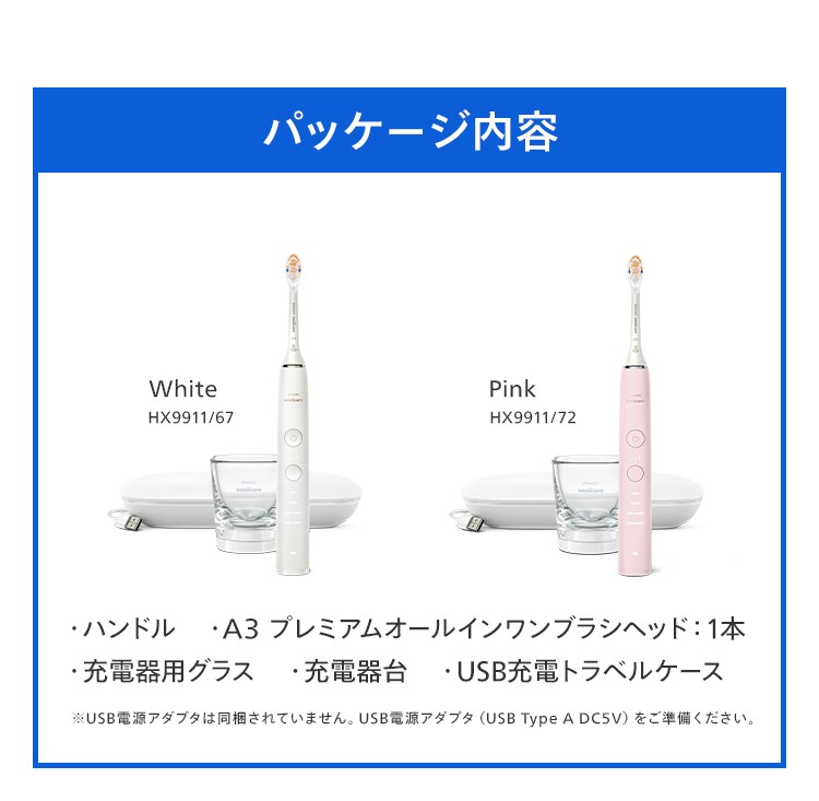 パッケージ内容 White HX9911/67 Pink HX9911/72 ・ハンドル ・A3 プレミアムオールインワンブラシヘッド:1本 ・充電器用グラス ・充電器台 ・USB充電トラベルケース ※USB電源アダプタは同梱されていません。USB電源アダプタ(USB Type A DC5V)をご準備ください。