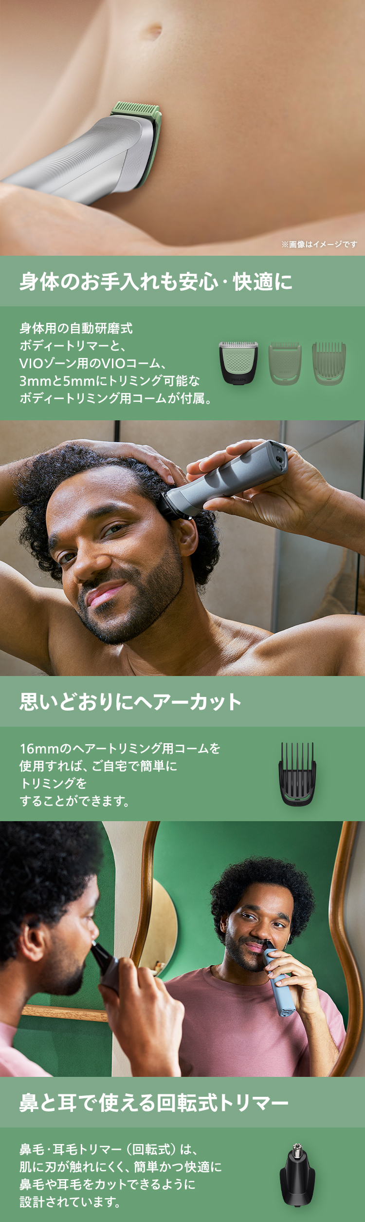 身体のお手入れも安心・快適に 身体用の自動研磨式ボディートリマーと、VIOゾーン用のVIOコーム、3mmと5mmにトリミング可能なボディートリミング用コームが付属。 思いどおりにヘアーカット 16mmのヘアートリミング用コームを使用すれば、ご自宅で簡単にトリミングをすることができます。 鼻と耳で使える回転式トリマー 鼻毛や耳毛トリマー（回転式）は、肌に刃が触れにくく、簡単かつ快適に鼻毛や耳毛をカットできるように設計されています。