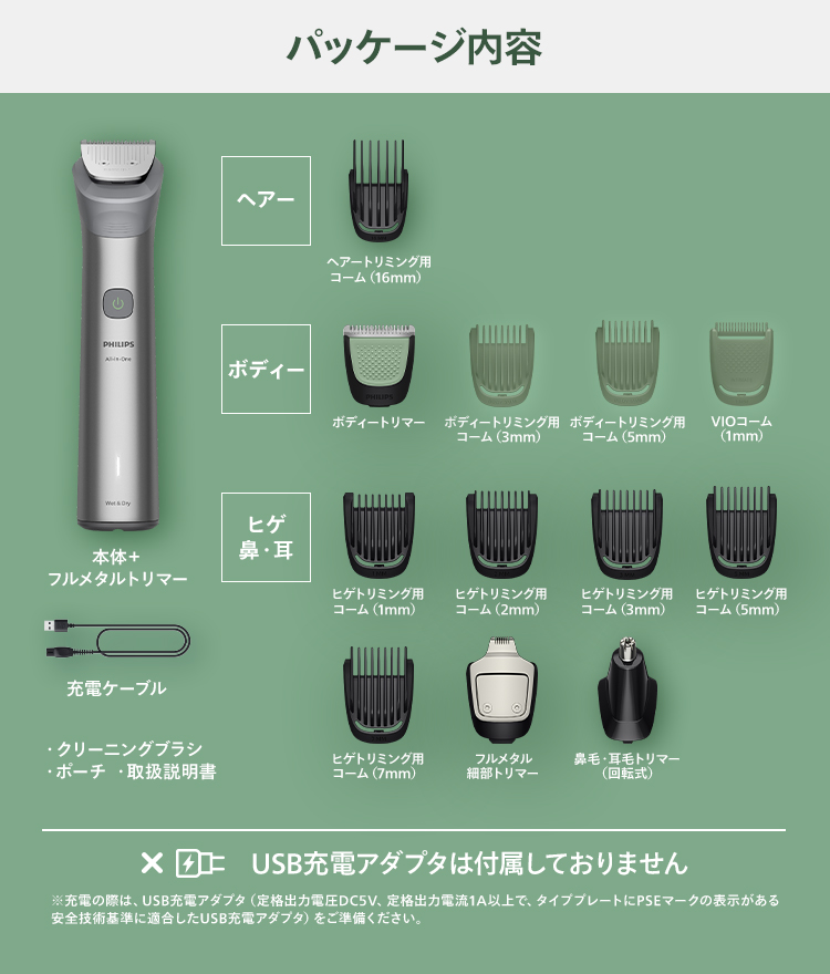 パッケージ内容 本体＋フルメタルトリマー 充電ケーブル クリーニングブラシ ポーチ 取扱説明書 ヘアー：ヘアートリミング用コーム（16mm） ボディー：ボディートリマー ボディートリミング用コーム（3mm） ボディートリミング用コーム（5mm） VIOコーム（1mm） ヒゲ・鼻・耳：ヒゲトリミング用コーム（1mm） ヒゲトリミング用コーム（2mm） ヒゲトリミング用コーム（3mm） ヒゲトリミング用コーム（5mm） ヒゲトリミング用コーム（7mm） フルメタル細部トリマー 鼻毛・耳毛トリマー（回転式） USB充電アダプタは付属しておりません 充電の際には、USB充電アダプタ（定格出力電圧DC5V、定格出力電流1A以上で、タイププレートにPSEマークの表示がある安全技術基準に適合したUSB充電）をご準備ください。