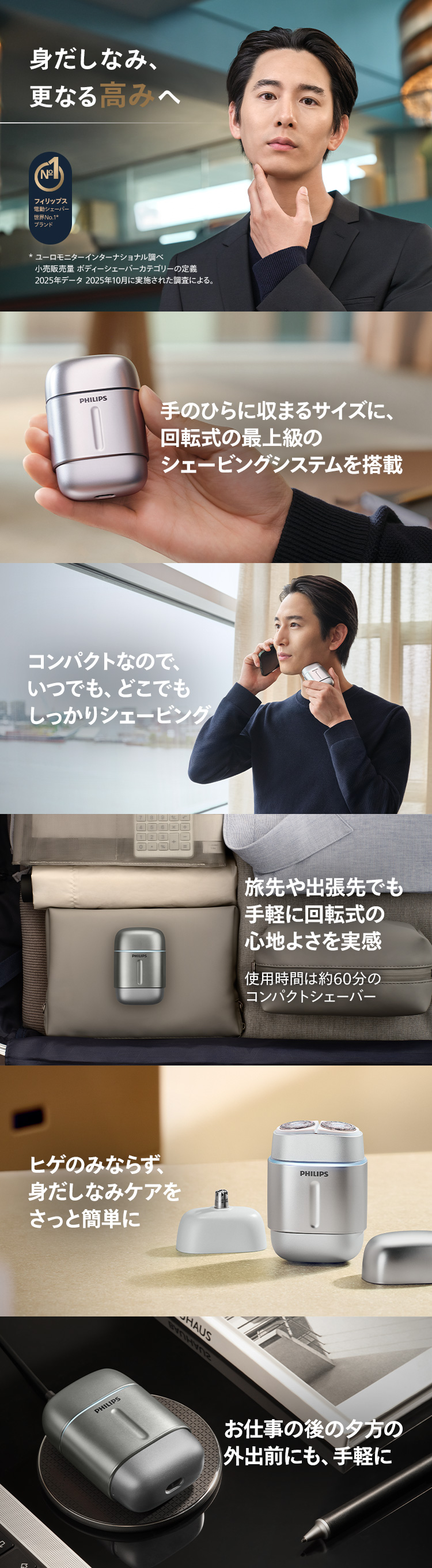 身だしなみ、更なる高みへ 手のひらに収まるサイズに、回転式の最上級のシェービングシステムを搭載 コンパクトなので、いつでも、どこでもしっかりシェービング 旅先や出張先でも手軽に回転式の心地よさを実感 ヒゲのみならず、身だしなみケアをさっと簡単に お仕事の後の夕方の外出前にも、手軽に