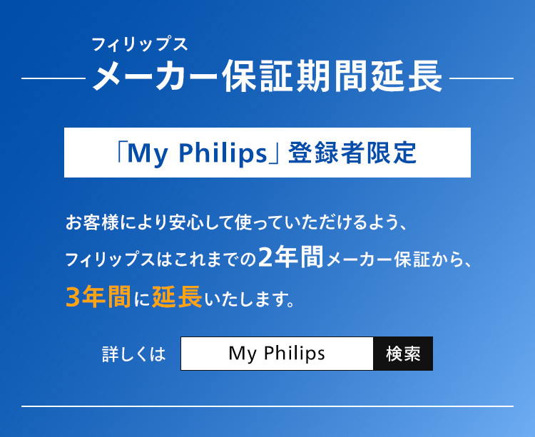 フィリップス メーカー保証期間延長 「My Philips」登録者限定 お客様により安心して使っていただけるよう、フィリップスはこれまでの2年間メーカー保証から、3年間に延長いたします。詳しくはMy Philips で検索