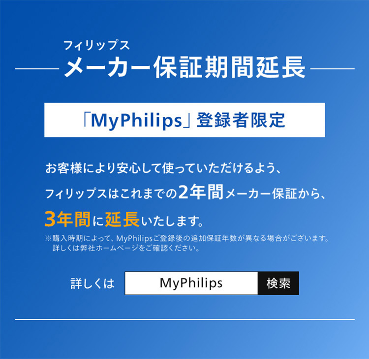 フィリップス メーカー保証期間延長 「My Philips」登録者限定 お客様により安心して使っていただけるよう、フィリップスはこれまでの2年間メーカー保証から、3年間に延長いたします。詳しくはMy Philips で検索