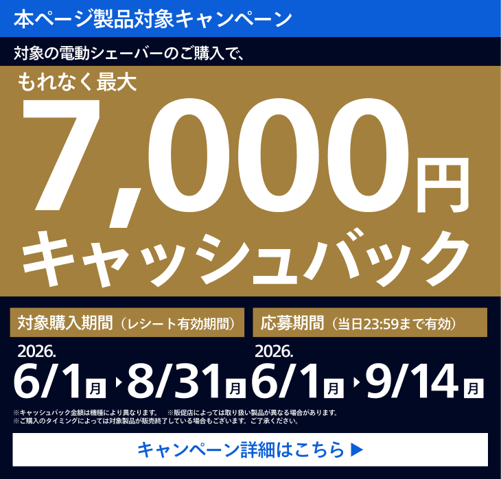 本ページ製品対象キャンペーン 対象の電動シェーバーのご購入で、もれなく最大7,000円キャッシュバック 対象購入期間（レシート有効期限） 2026.6/1 月 〜 8/31 月 応募期間（当日23:59まで有効） 2026.6/1 月 〜 9/14 月 キャンペーン詳細はこちら