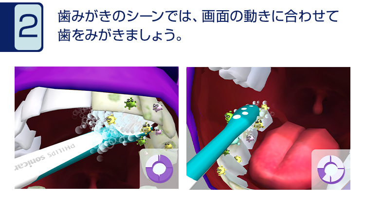 2 歯みがきのシーンでは、画面の動きに合わせて歯を磨きましょう。