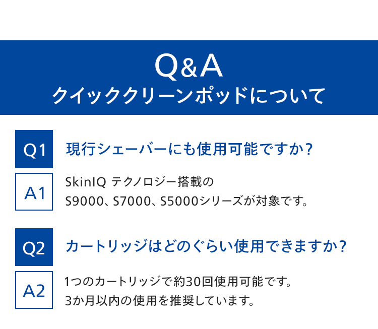 Q＆A クイッククリーンポッドについて Q1 現行シェーバーにも使用可能ですか？ A1 SkinIQテクノロジー搭載のS9000、S7000、S5000シリーズが対象です。 Q2 カートリッジはどのくらい使用できますか？ A2 1つのカートリッジで約30回使用可能です。3ヶ月以内の使用を推奨しています。