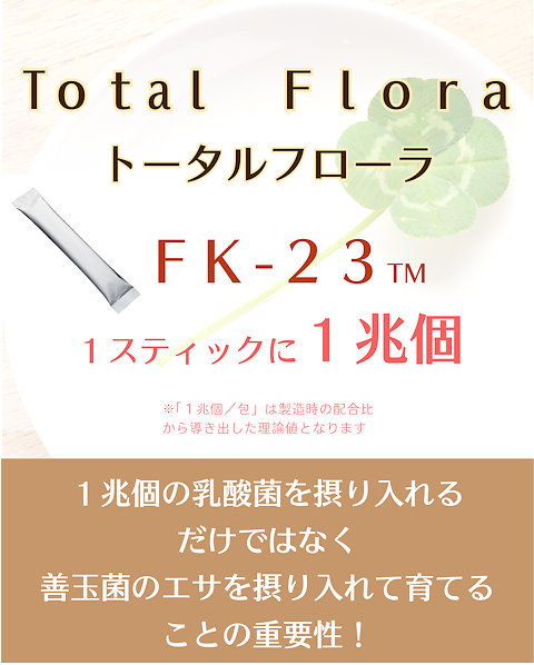 Total FloraトータルフローラFK-23TM1スティックに1兆個※１兆個/包は製造時の配合比から導きだした理論値となります。1兆個の乳酸菌を摂り入れるだけでなく善玉菌のエサを摂り入れて育てることの重要性。