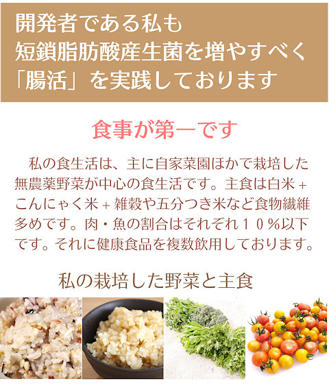 開発者である私も短鎖脂肪酸産生菌を増やすべく「腸活」を実践しております。食事が第一です。私の食生活は、主に自家菜園ほかで栽培した無農薬野菜が中心の食生活です。主食は白米、こんにゃく米、雑穀や五分つき米など食物繊維多めです。肉、魚の割合はそれぞれ10%以下です。それに健康食品を複数飲用しております。