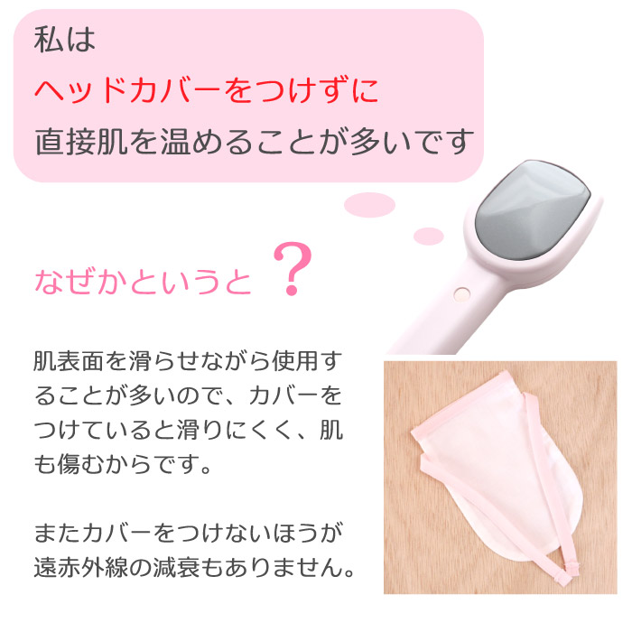 私はヘッドカバーをつけずに素肌で温めることが多いです。素肌のほうが滑りやすいですし肌を傷めません。遠赤外線は布に吸収阻害されますのでカバーが無い方が遠赤外線の減衰がありません。