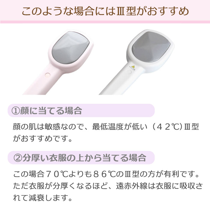 このような場合には三井式温熱治療器3型(MI-03)がおすすめです。顔に当てる場合は最低温度の低い(MI-03)がおすすめです。厚い衣服の上から温める場合にも(MI-03)の方が有利です。ただ分厚い衣服を通しますと遠赤外線は減衰します。
