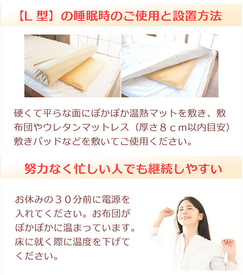 ぽかぽか温熱マットの設置方法、睡眠時のご使用と設置方法、硬くて平らな面にぽかぽか温熱マットを敷き、敷布団やウレタンマットレス(厚さ8cm以内目安)、敷きパッドなどを敷いてご使用ください。努力不要、忙しい人でも継続しやすい、お休みの30分前に電源を入れてください。お布団がぽかぽかに温まっています。床に就く際に温度を下げてください。