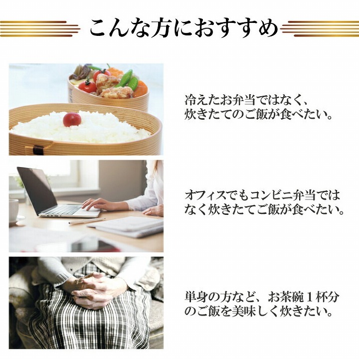 こんな方におすすめ　冷えたお弁当ではなく、炊きたてのご飯が食べたい。　オフィスでもコンビニ弁当ではなく、炊きたてのご飯が食べたい。　単身の方など、お茶碗1杯分のご飯を美味しく炊きたい。